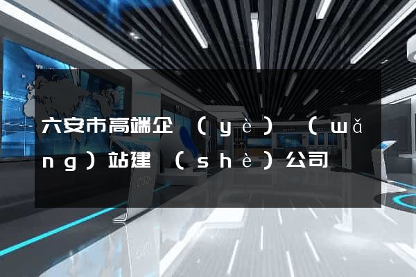 六安市高端企業(yè)網(wǎng)站建設(shè)公司